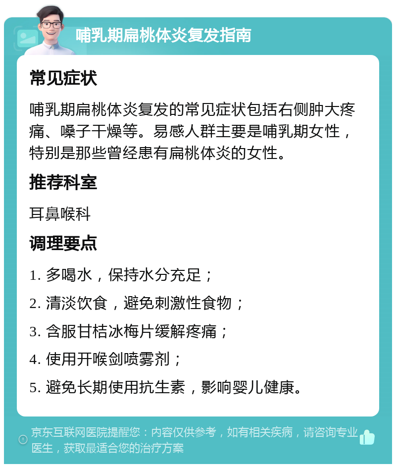 哺乳期扁桃体炎复发指南 常见症状 哺乳期扁桃体炎复发的常见症状包括右侧肿大疼痛、嗓子干燥等。易感人群主要是哺乳期女性，特别是那些曾经患有扁桃体炎的女性。 推荐科室 耳鼻喉科 调理要点 1. 多喝水，保持水分充足； 2. 清淡饮食，避免刺激性食物； 3. 含服甘桔冰梅片缓解疼痛； 4. 使用开喉剑喷雾剂； 5. 避免长期使用抗生素，影响婴儿健康。