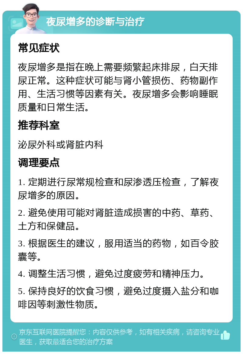 夜尿增多的诊断与治疗 常见症状 夜尿增多是指在晚上需要频繁起床排尿，白天排尿正常。这种症状可能与肾小管损伤、药物副作用、生活习惯等因素有关。夜尿增多会影响睡眠质量和日常生活。 推荐科室 泌尿外科或肾脏内科 调理要点 1. 定期进行尿常规检查和尿渗透压检查，了解夜尿增多的原因。 2. 避免使用可能对肾脏造成损害的中药、草药、土方和保健品。 3. 根据医生的建议，服用适当的药物，如百令胶囊等。 4. 调整生活习惯，避免过度疲劳和精神压力。 5. 保持良好的饮食习惯，避免过度摄入盐分和咖啡因等刺激性物质。