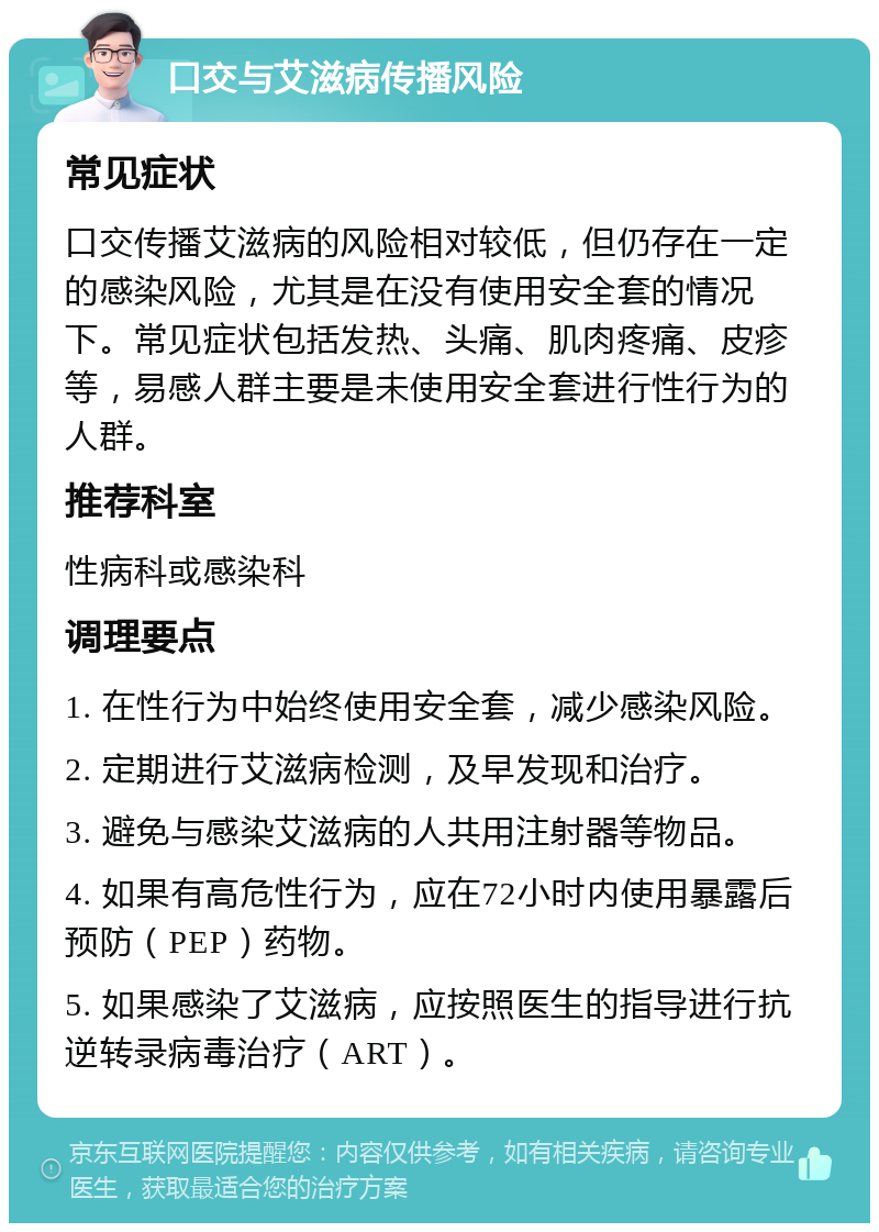 口交与艾滋病传播风险 常见症状 口交传播艾滋病的风险相对较低，但仍存在一定的感染风险，尤其是在没有使用安全套的情况下。常见症状包括发热、头痛、肌肉疼痛、皮疹等，易感人群主要是未使用安全套进行性行为的人群。 推荐科室 性病科或感染科 调理要点 1. 在性行为中始终使用安全套，减少感染风险。 2. 定期进行艾滋病检测，及早发现和治疗。 3. 避免与感染艾滋病的人共用注射器等物品。 4. 如果有高危性行为，应在72小时内使用暴露后预防（PEP）药物。 5. 如果感染了艾滋病，应按照医生的指导进行抗逆转录病毒治疗（ART）。