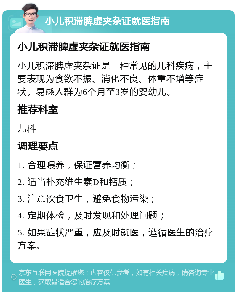 小儿积滞脾虚夹杂证就医指南 小儿积滞脾虚夹杂证就医指南 小儿积滞脾虚夹杂证是一种常见的儿科疾病，主要表现为食欲不振、消化不良、体重不增等症状。易感人群为6个月至3岁的婴幼儿。 推荐科室 儿科 调理要点 1. 合理喂养，保证营养均衡； 2. 适当补充维生素D和钙质； 3. 注意饮食卫生，避免食物污染； 4. 定期体检，及时发现和处理问题； 5. 如果症状严重，应及时就医，遵循医生的治疗方案。