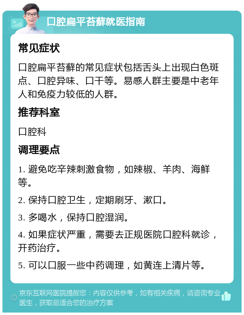 口腔扁平苔藓就医指南 常见症状 口腔扁平苔藓的常见症状包括舌头上出现白色斑点、口腔异味、口干等。易感人群主要是中老年人和免疫力较低的人群。 推荐科室 口腔科 调理要点 1. 避免吃辛辣刺激食物，如辣椒、羊肉、海鲜等。 2. 保持口腔卫生，定期刷牙、漱口。 3. 多喝水，保持口腔湿润。 4. 如果症状严重，需要去正规医院口腔科就诊，开药治疗。 5. 可以口服一些中药调理，如黄连上清片等。