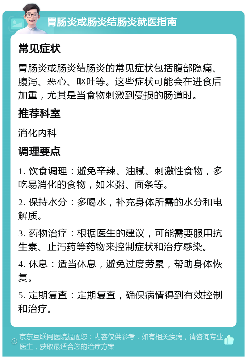 胃肠炎或肠炎结肠炎就医指南 常见症状 胃肠炎或肠炎结肠炎的常见症状包括腹部隐痛、腹泻、恶心、呕吐等。这些症状可能会在进食后加重，尤其是当食物刺激到受损的肠道时。 推荐科室 消化内科 调理要点 1. 饮食调理：避免辛辣、油腻、刺激性食物，多吃易消化的食物，如米粥、面条等。 2. 保持水分：多喝水，补充身体所需的水分和电解质。 3. 药物治疗：根据医生的建议，可能需要服用抗生素、止泻药等药物来控制症状和治疗感染。 4. 休息：适当休息，避免过度劳累，帮助身体恢复。 5. 定期复查：定期复查，确保病情得到有效控制和治疗。