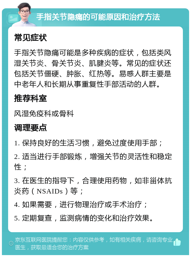 手指关节隐痛的可能原因和治疗方法 常见症状 手指关节隐痛可能是多种疾病的症状，包括类风湿关节炎、骨关节炎、肌腱炎等。常见的症状还包括关节僵硬、肿胀、红热等。易感人群主要是中老年人和长期从事重复性手部活动的人群。 推荐科室 风湿免疫科或骨科 调理要点 1. 保持良好的生活习惯，避免过度使用手部； 2. 适当进行手部锻炼，增强关节的灵活性和稳定性； 3. 在医生的指导下，合理使用药物，如非甾体抗炎药（NSAIDs）等； 4. 如果需要，进行物理治疗或手术治疗； 5. 定期复查，监测病情的变化和治疗效果。