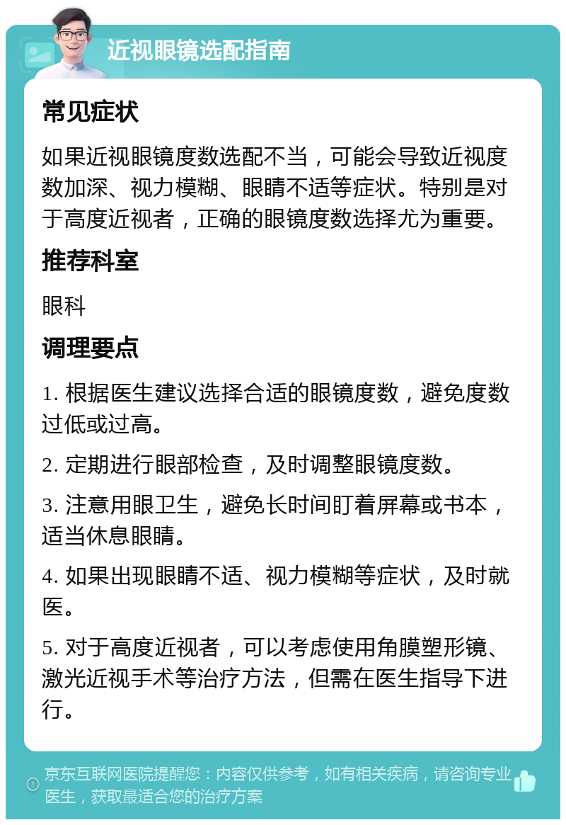 近视眼镜选配指南 常见症状 如果近视眼镜度数选配不当，可能会导致近视度数加深、视力模糊、眼睛不适等症状。特别是对于高度近视者，正确的眼镜度数选择尤为重要。 推荐科室 眼科 调理要点 1. 根据医生建议选择合适的眼镜度数，避免度数过低或过高。 2. 定期进行眼部检查，及时调整眼镜度数。 3. 注意用眼卫生，避免长时间盯着屏幕或书本，适当休息眼睛。 4. 如果出现眼睛不适、视力模糊等症状，及时就医。 5. 对于高度近视者，可以考虑使用角膜塑形镜、激光近视手术等治疗方法，但需在医生指导下进行。