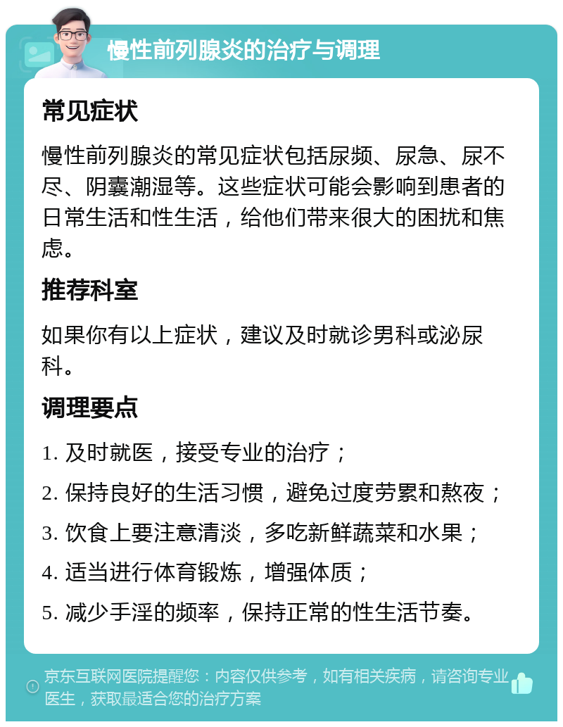 慢性前列腺炎的治疗与调理 常见症状 慢性前列腺炎的常见症状包括尿频、尿急、尿不尽、阴囊潮湿等。这些症状可能会影响到患者的日常生活和性生活，给他们带来很大的困扰和焦虑。 推荐科室 如果你有以上症状，建议及时就诊男科或泌尿科。 调理要点 1. 及时就医，接受专业的治疗； 2. 保持良好的生活习惯，避免过度劳累和熬夜； 3. 饮食上要注意清淡，多吃新鲜蔬菜和水果； 4. 适当进行体育锻炼，增强体质； 5. 减少手淫的频率，保持正常的性生活节奏。