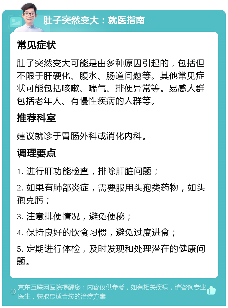 肚子突然变大：就医指南 常见症状 肚子突然变大可能是由多种原因引起的，包括但不限于肝硬化、腹水、肠道问题等。其他常见症状可能包括咳嗽、喘气、排便异常等。易感人群包括老年人、有慢性疾病的人群等。 推荐科室 建议就诊于胃肠外科或消化内科。 调理要点 1. 进行肝功能检查，排除肝脏问题； 2. 如果有肺部炎症，需要服用头孢类药物，如头孢克肟； 3. 注意排便情况，避免便秘； 4. 保持良好的饮食习惯，避免过度进食； 5. 定期进行体检，及时发现和处理潜在的健康问题。