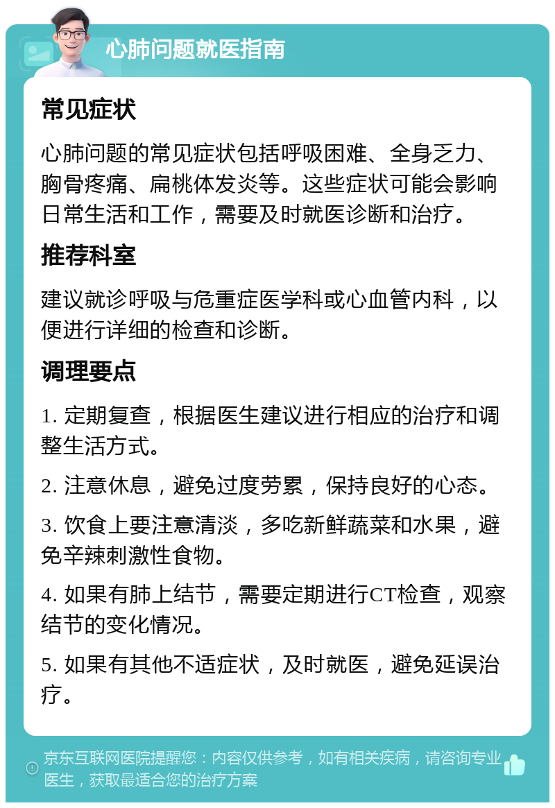 心肺问题就医指南 常见症状 心肺问题的常见症状包括呼吸困难、全身乏力、胸骨疼痛、扁桃体发炎等。这些症状可能会影响日常生活和工作，需要及时就医诊断和治疗。 推荐科室 建议就诊呼吸与危重症医学科或心血管内科，以便进行详细的检查和诊断。 调理要点 1. 定期复查，根据医生建议进行相应的治疗和调整生活方式。 2. 注意休息，避免过度劳累，保持良好的心态。 3. 饮食上要注意清淡，多吃新鲜蔬菜和水果，避免辛辣刺激性食物。 4. 如果有肺上结节，需要定期进行CT检查，观察结节的变化情况。 5. 如果有其他不适症状，及时就医，避免延误治疗。