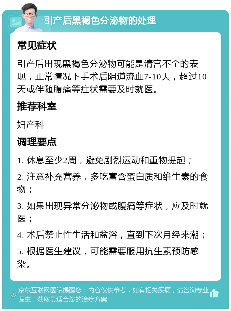 引产后黑褐色分泌物的处理 常见症状 引产后出现黑褐色分泌物可能是清宫不全的表现，正常情况下手术后阴道流血7-10天，超过10天或伴随腹痛等症状需要及时就医。 推荐科室 妇产科 调理要点 1. 休息至少2周，避免剧烈运动和重物提起； 2. 注意补充营养，多吃富含蛋白质和维生素的食物； 3. 如果出现异常分泌物或腹痛等症状，应及时就医； 4. 术后禁止性生活和盆浴，直到下次月经来潮； 5. 根据医生建议，可能需要服用抗生素预防感染。