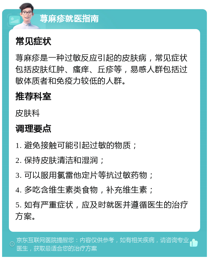 荨麻疹就医指南 常见症状 荨麻疹是一种过敏反应引起的皮肤病，常见症状包括皮肤红肿、瘙痒、丘疹等，易感人群包括过敏体质者和免疫力较低的人群。 推荐科室 皮肤科 调理要点 1. 避免接触可能引起过敏的物质； 2. 保持皮肤清洁和湿润； 3. 可以服用氯雷他定片等抗过敏药物； 4. 多吃含维生素类食物，补充维生素； 5. 如有严重症状，应及时就医并遵循医生的治疗方案。