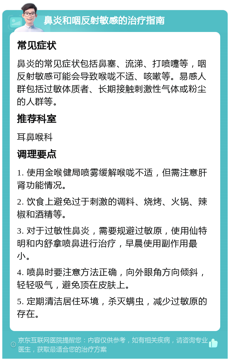 鼻炎和咽反射敏感的治疗指南 常见症状 鼻炎的常见症状包括鼻塞、流涕、打喷嚏等，咽反射敏感可能会导致喉咙不适、咳嗽等。易感人群包括过敏体质者、长期接触刺激性气体或粉尘的人群等。 推荐科室 耳鼻喉科 调理要点 1. 使用金喉健局喷雾缓解喉咙不适，但需注意肝肾功能情况。 2. 饮食上避免过于刺激的调料、烧烤、火锅、辣椒和酒精等。 3. 对于过敏性鼻炎，需要规避过敏原，使用仙特明和内舒拿喷鼻进行治疗，早晨使用副作用最小。 4. 喷鼻时要注意方法正确，向外眼角方向倾斜，轻轻吸气，避免顶在皮肤上。 5. 定期清洁居住环境，杀灭螨虫，减少过敏原的存在。