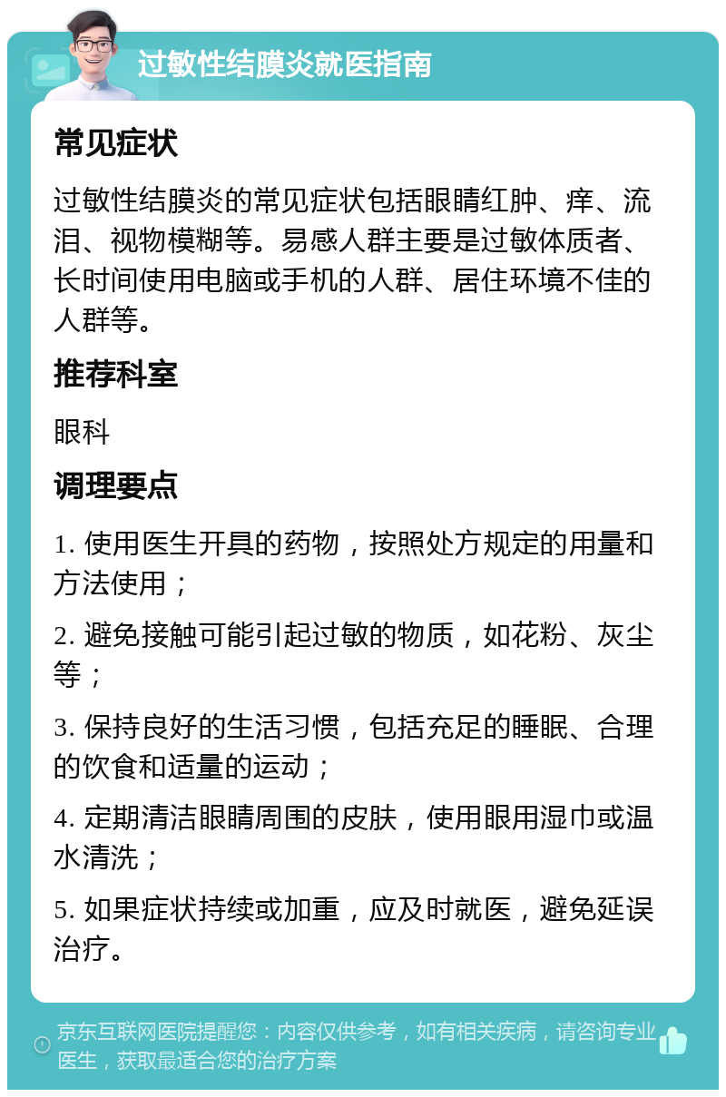 过敏性结膜炎就医指南 常见症状 过敏性结膜炎的常见症状包括眼睛红肿、痒、流泪、视物模糊等。易感人群主要是过敏体质者、长时间使用电脑或手机的人群、居住环境不佳的人群等。 推荐科室 眼科 调理要点 1. 使用医生开具的药物，按照处方规定的用量和方法使用； 2. 避免接触可能引起过敏的物质，如花粉、灰尘等； 3. 保持良好的生活习惯，包括充足的睡眠、合理的饮食和适量的运动； 4. 定期清洁眼睛周围的皮肤，使用眼用湿巾或温水清洗； 5. 如果症状持续或加重，应及时就医，避免延误治疗。