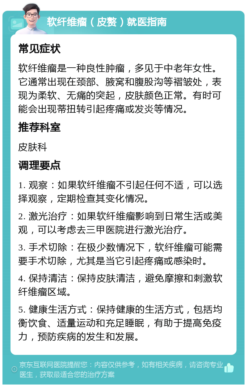 软纤维瘤（皮赘）就医指南 常见症状 软纤维瘤是一种良性肿瘤，多见于中老年女性。它通常出现在颈部、腋窝和腹股沟等褶皱处，表现为柔软、无痛的突起，皮肤颜色正常。有时可能会出现蒂扭转引起疼痛或发炎等情况。 推荐科室 皮肤科 调理要点 1. 观察：如果软纤维瘤不引起任何不适，可以选择观察，定期检查其变化情况。 2. 激光治疗：如果软纤维瘤影响到日常生活或美观，可以考虑去三甲医院进行激光治疗。 3. 手术切除：在极少数情况下，软纤维瘤可能需要手术切除，尤其是当它引起疼痛或感染时。 4. 保持清洁：保持皮肤清洁，避免摩擦和刺激软纤维瘤区域。 5. 健康生活方式：保持健康的生活方式，包括均衡饮食、适量运动和充足睡眠，有助于提高免疫力，预防疾病的发生和发展。