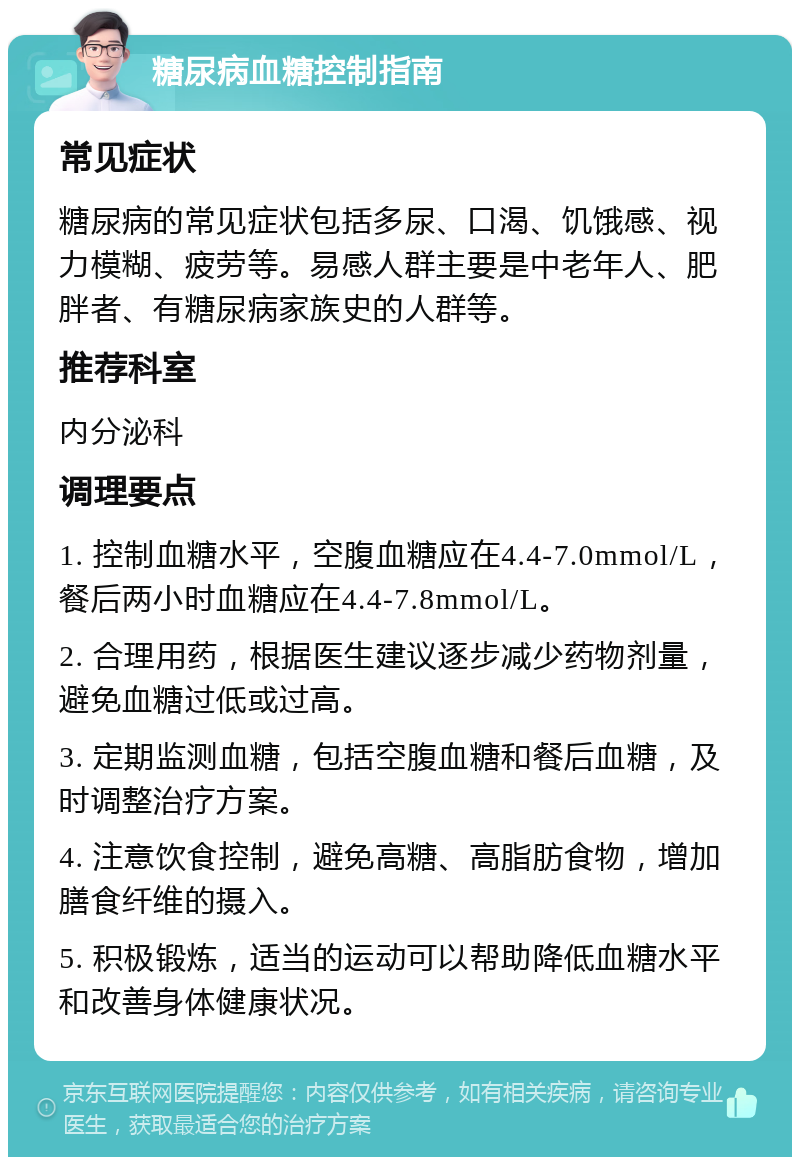 糖尿病血糖控制指南 常见症状 糖尿病的常见症状包括多尿、口渴、饥饿感、视力模糊、疲劳等。易感人群主要是中老年人、肥胖者、有糖尿病家族史的人群等。 推荐科室 内分泌科 调理要点 1. 控制血糖水平，空腹血糖应在4.4-7.0mmol/L，餐后两小时血糖应在4.4-7.8mmol/L。 2. 合理用药，根据医生建议逐步减少药物剂量，避免血糖过低或过高。 3. 定期监测血糖，包括空腹血糖和餐后血糖，及时调整治疗方案。 4. 注意饮食控制，避免高糖、高脂肪食物，增加膳食纤维的摄入。 5. 积极锻炼，适当的运动可以帮助降低血糖水平和改善身体健康状况。