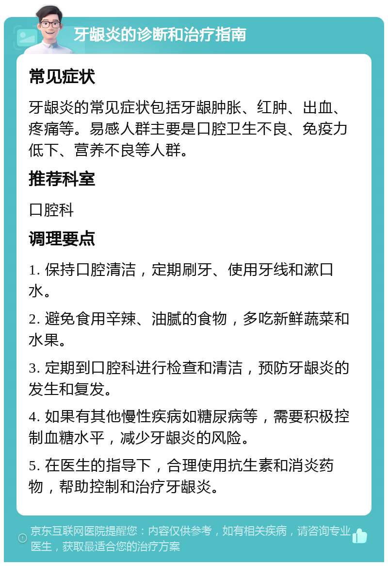 牙龈炎的诊断和治疗指南 常见症状 牙龈炎的常见症状包括牙龈肿胀、红肿、出血、疼痛等。易感人群主要是口腔卫生不良、免疫力低下、营养不良等人群。 推荐科室 口腔科 调理要点 1. 保持口腔清洁，定期刷牙、使用牙线和漱口水。 2. 避免食用辛辣、油腻的食物，多吃新鲜蔬菜和水果。 3. 定期到口腔科进行检查和清洁，预防牙龈炎的发生和复发。 4. 如果有其他慢性疾病如糖尿病等，需要积极控制血糖水平，减少牙龈炎的风险。 5. 在医生的指导下，合理使用抗生素和消炎药物，帮助控制和治疗牙龈炎。