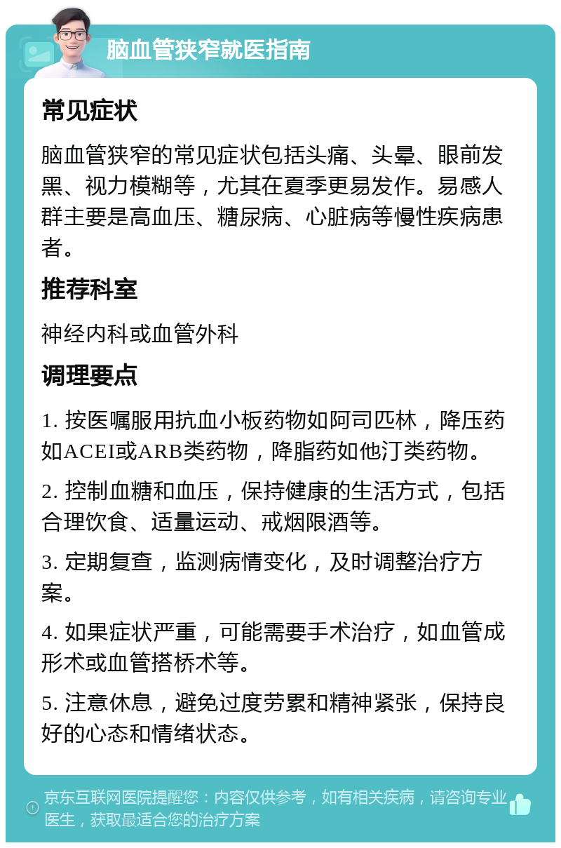 脑血管狭窄就医指南 常见症状 脑血管狭窄的常见症状包括头痛、头晕、眼前发黑、视力模糊等，尤其在夏季更易发作。易感人群主要是高血压、糖尿病、心脏病等慢性疾病患者。 推荐科室 神经内科或血管外科 调理要点 1. 按医嘱服用抗血小板药物如阿司匹林，降压药如ACEI或ARB类药物，降脂药如他汀类药物。 2. 控制血糖和血压，保持健康的生活方式，包括合理饮食、适量运动、戒烟限酒等。 3. 定期复查，监测病情变化，及时调整治疗方案。 4. 如果症状严重，可能需要手术治疗，如血管成形术或血管搭桥术等。 5. 注意休息，避免过度劳累和精神紧张，保持良好的心态和情绪状态。