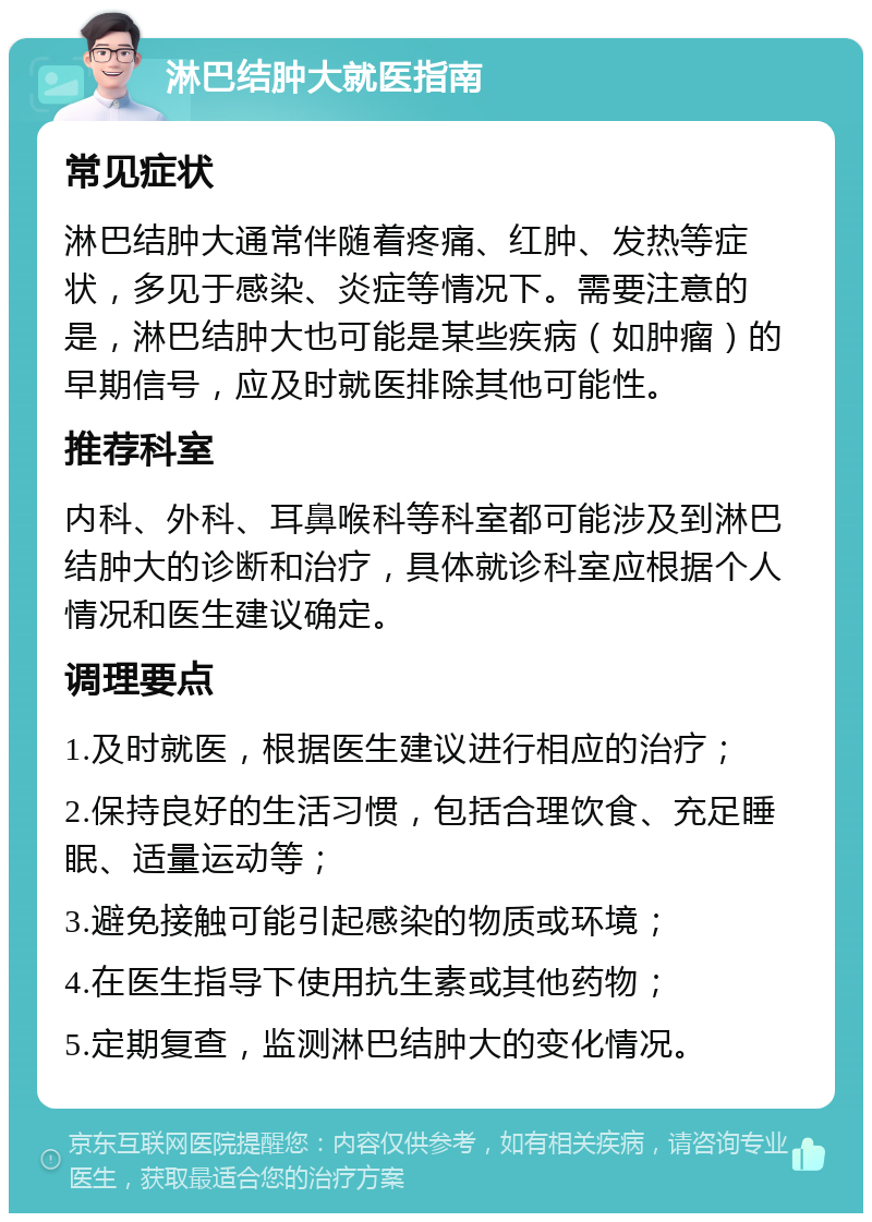 淋巴结肿大就医指南 常见症状 淋巴结肿大通常伴随着疼痛、红肿、发热等症状，多见于感染、炎症等情况下。需要注意的是，淋巴结肿大也可能是某些疾病（如肿瘤）的早期信号，应及时就医排除其他可能性。 推荐科室 内科、外科、耳鼻喉科等科室都可能涉及到淋巴结肿大的诊断和治疗，具体就诊科室应根据个人情况和医生建议确定。 调理要点 1.及时就医，根据医生建议进行相应的治疗； 2.保持良好的生活习惯，包括合理饮食、充足睡眠、适量运动等； 3.避免接触可能引起感染的物质或环境； 4.在医生指导下使用抗生素或其他药物； 5.定期复查，监测淋巴结肿大的变化情况。