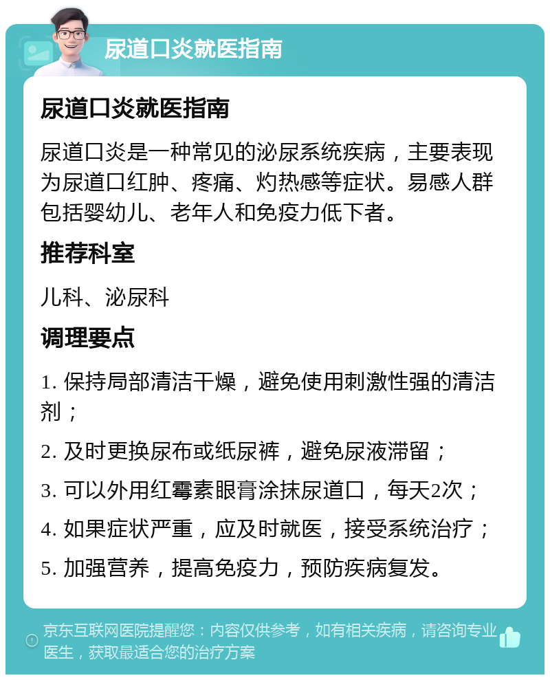 尿道口炎就医指南 尿道口炎就医指南 尿道口炎是一种常见的泌尿系统疾病，主要表现为尿道口红肿、疼痛、灼热感等症状。易感人群包括婴幼儿、老年人和免疫力低下者。 推荐科室 儿科、泌尿科 调理要点 1. 保持局部清洁干燥，避免使用刺激性强的清洁剂； 2. 及时更换尿布或纸尿裤，避免尿液滞留； 3. 可以外用红霉素眼膏涂抹尿道口，每天2次； 4. 如果症状严重，应及时就医，接受系统治疗； 5. 加强营养，提高免疫力，预防疾病复发。