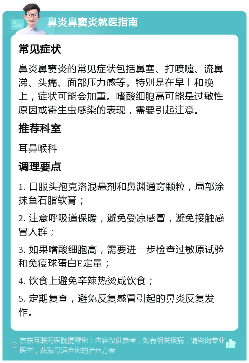 鼻炎鼻窦炎就医指南 常见症状 鼻炎鼻窦炎的常见症状包括鼻塞、打喷嚏、流鼻涕、头痛、面部压力感等。特别是在早上和晚上，症状可能会加重。嗜酸细胞高可能是过敏性原因或寄生虫感染的表现，需要引起注意。 推荐科室 耳鼻喉科 调理要点 1. 口服头孢克洛混悬剂和鼻渊通窍颗粒，局部涂抹鱼石脂软膏； 2. 注意呼吸道保暖，避免受凉感冒，避免接触感冒人群； 3. 如果嗜酸细胞高，需要进一步检查过敏原试验和免疫球蛋白E定量； 4. 饮食上避免辛辣热烫咸饮食； 5. 定期复查，避免反复感冒引起的鼻炎反复发作。