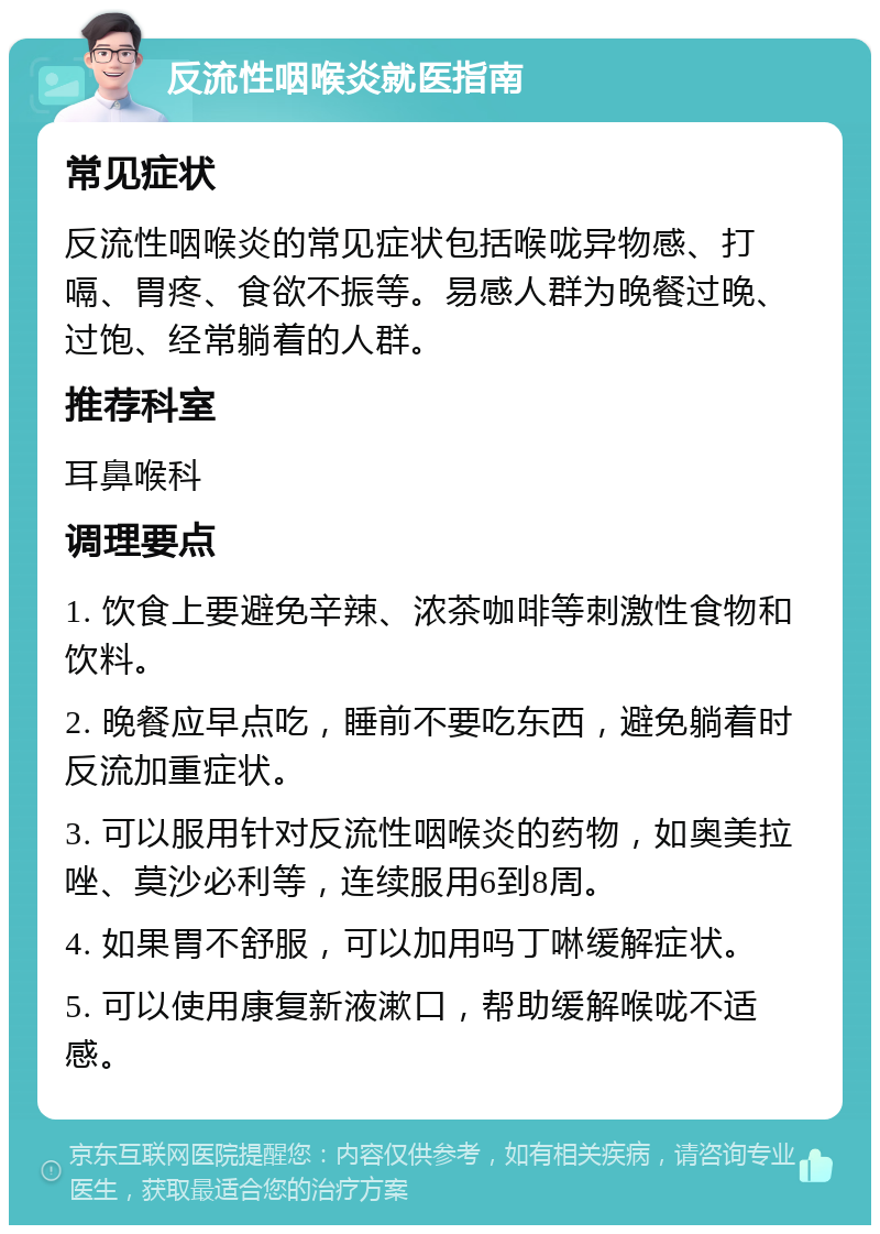 反流性咽喉炎就医指南 常见症状 反流性咽喉炎的常见症状包括喉咙异物感、打嗝、胃疼、食欲不振等。易感人群为晚餐过晚、过饱、经常躺着的人群。 推荐科室 耳鼻喉科 调理要点 1. 饮食上要避免辛辣、浓茶咖啡等刺激性食物和饮料。 2. 晚餐应早点吃，睡前不要吃东西，避免躺着时反流加重症状。 3. 可以服用针对反流性咽喉炎的药物，如奥美拉唑、莫沙必利等，连续服用6到8周。 4. 如果胃不舒服，可以加用吗丁啉缓解症状。 5. 可以使用康复新液漱口，帮助缓解喉咙不适感。