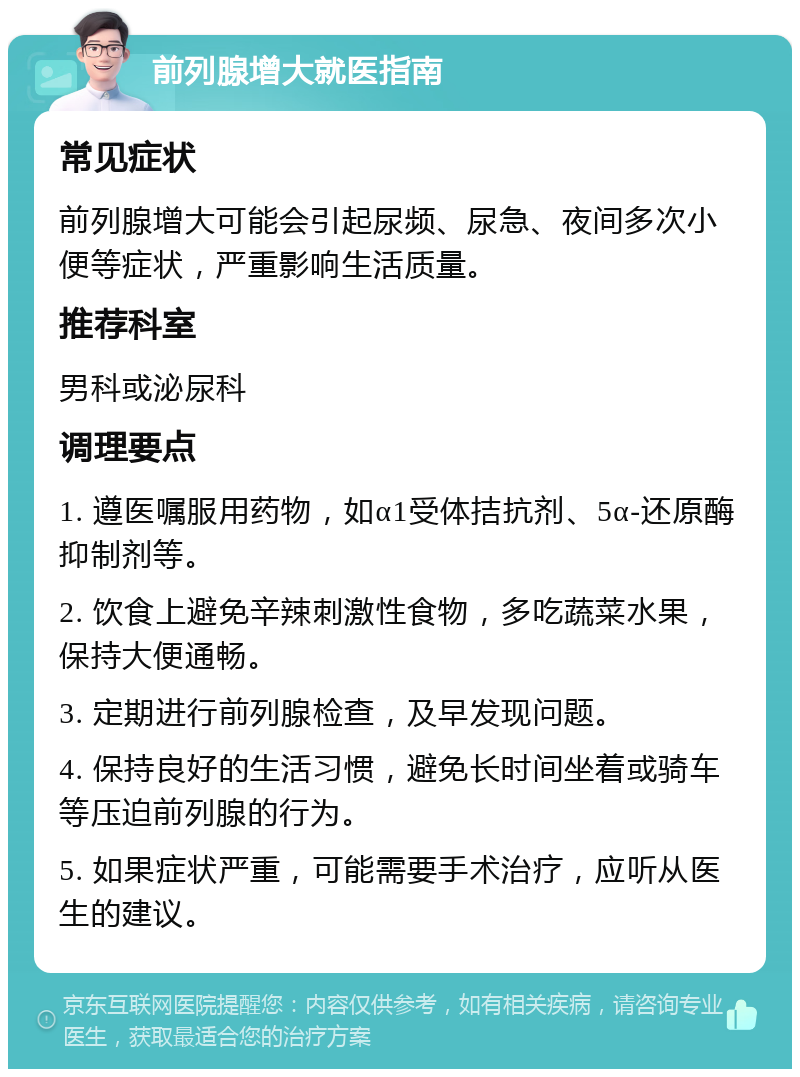 前列腺增大就医指南 常见症状 前列腺增大可能会引起尿频、尿急、夜间多次小便等症状，严重影响生活质量。 推荐科室 男科或泌尿科 调理要点 1. 遵医嘱服用药物，如α1受体拮抗剂、5α-还原酶抑制剂等。 2. 饮食上避免辛辣刺激性食物，多吃蔬菜水果，保持大便通畅。 3. 定期进行前列腺检查，及早发现问题。 4. 保持良好的生活习惯，避免长时间坐着或骑车等压迫前列腺的行为。 5. 如果症状严重，可能需要手术治疗，应听从医生的建议。