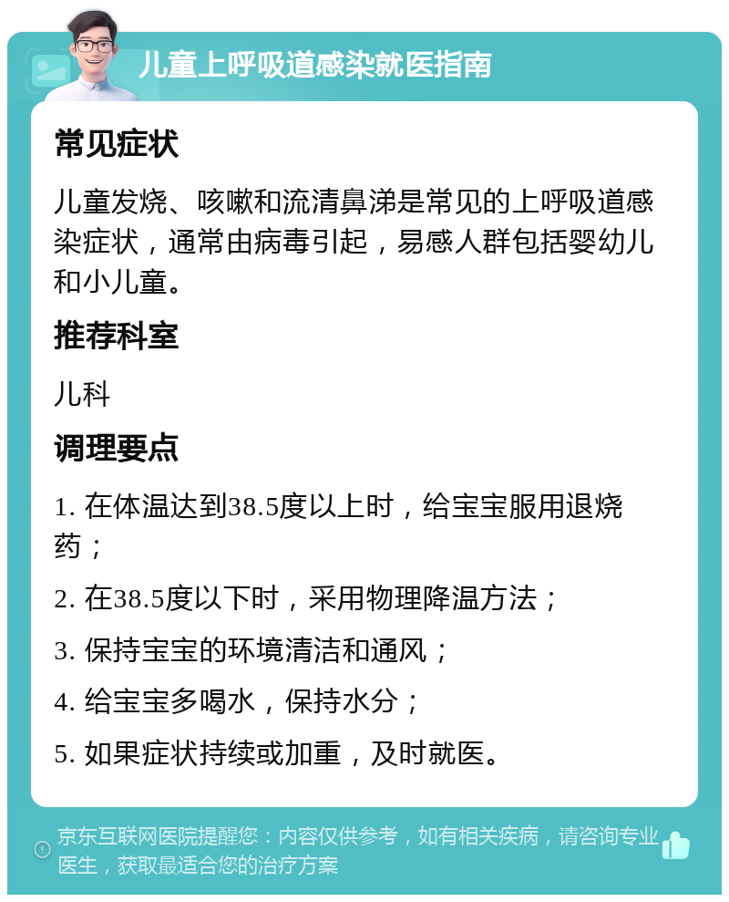 儿童上呼吸道感染就医指南 常见症状 儿童发烧、咳嗽和流清鼻涕是常见的上呼吸道感染症状，通常由病毒引起，易感人群包括婴幼儿和小儿童。 推荐科室 儿科 调理要点 1. 在体温达到38.5度以上时，给宝宝服用退烧药； 2. 在38.5度以下时，采用物理降温方法； 3. 保持宝宝的环境清洁和通风； 4. 给宝宝多喝水，保持水分； 5. 如果症状持续或加重，及时就医。