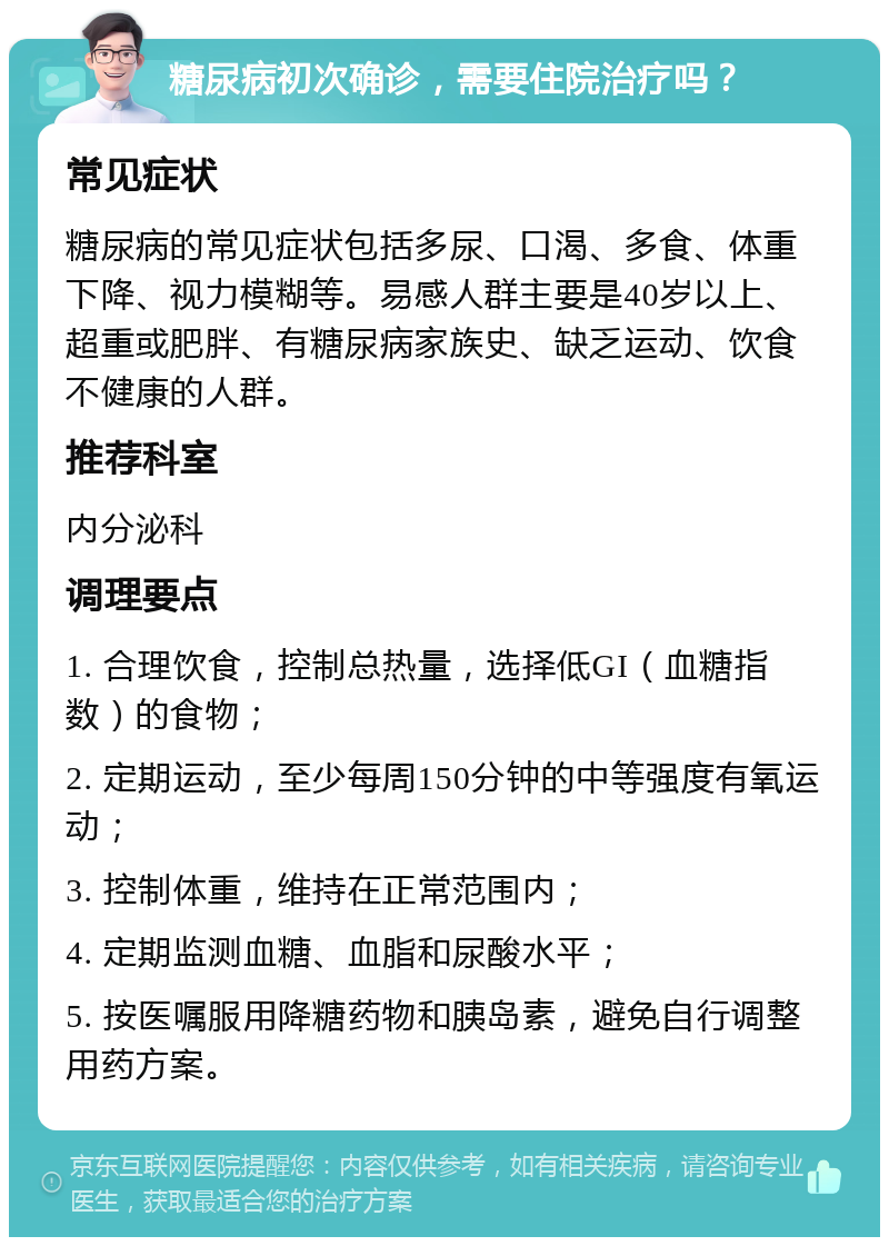 糖尿病初次确诊，需要住院治疗吗？ 常见症状 糖尿病的常见症状包括多尿、口渴、多食、体重下降、视力模糊等。易感人群主要是40岁以上、超重或肥胖、有糖尿病家族史、缺乏运动、饮食不健康的人群。 推荐科室 内分泌科 调理要点 1. 合理饮食，控制总热量，选择低GI（血糖指数）的食物； 2. 定期运动，至少每周150分钟的中等强度有氧运动； 3. 控制体重，维持在正常范围内； 4. 定期监测血糖、血脂和尿酸水平； 5. 按医嘱服用降糖药物和胰岛素，避免自行调整用药方案。