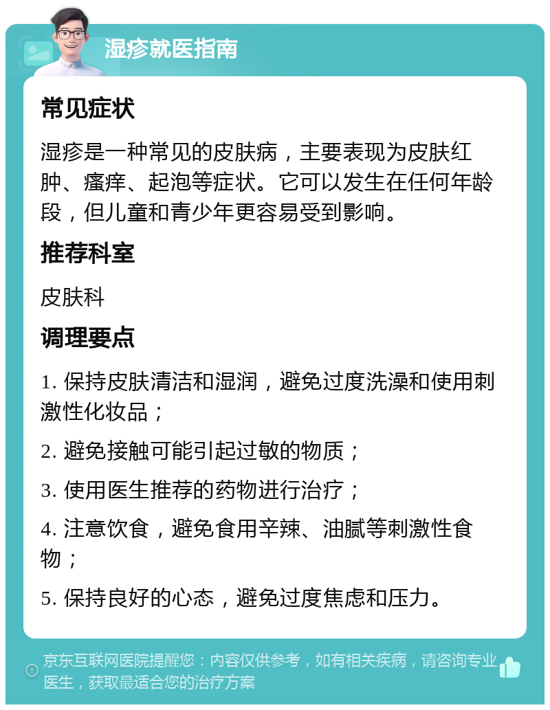 湿疹就医指南 常见症状 湿疹是一种常见的皮肤病，主要表现为皮肤红肿、瘙痒、起泡等症状。它可以发生在任何年龄段，但儿童和青少年更容易受到影响。 推荐科室 皮肤科 调理要点 1. 保持皮肤清洁和湿润，避免过度洗澡和使用刺激性化妆品； 2. 避免接触可能引起过敏的物质； 3. 使用医生推荐的药物进行治疗； 4. 注意饮食，避免食用辛辣、油腻等刺激性食物； 5. 保持良好的心态，避免过度焦虑和压力。