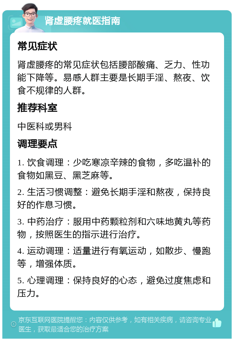 肾虚腰疼就医指南 常见症状 肾虚腰疼的常见症状包括腰部酸痛、乏力、性功能下降等。易感人群主要是长期手淫、熬夜、饮食不规律的人群。 推荐科室 中医科或男科 调理要点 1. 饮食调理：少吃寒凉辛辣的食物，多吃温补的食物如黑豆、黑芝麻等。 2. 生活习惯调整：避免长期手淫和熬夜，保持良好的作息习惯。 3. 中药治疗：服用中药颗粒剂和六味地黄丸等药物，按照医生的指示进行治疗。 4. 运动调理：适量进行有氧运动，如散步、慢跑等，增强体质。 5. 心理调理：保持良好的心态，避免过度焦虑和压力。