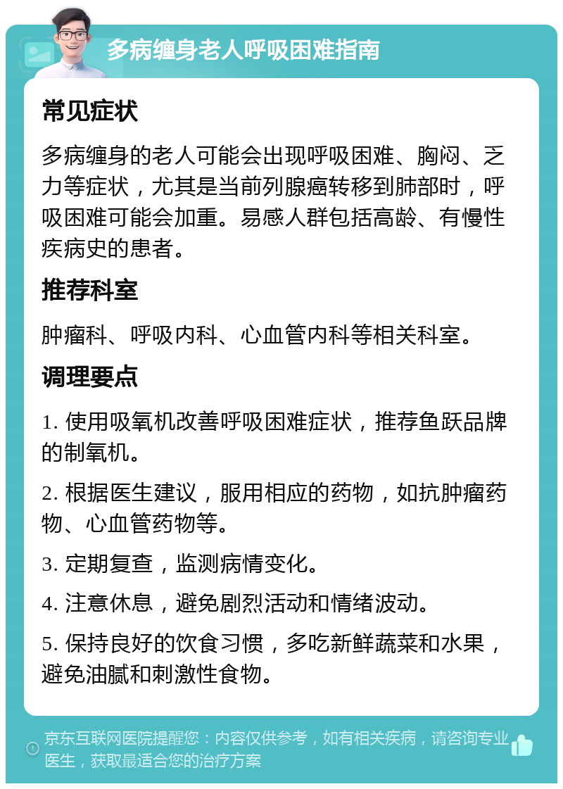 多病缠身老人呼吸困难指南 常见症状 多病缠身的老人可能会出现呼吸困难、胸闷、乏力等症状，尤其是当前列腺癌转移到肺部时，呼吸困难可能会加重。易感人群包括高龄、有慢性疾病史的患者。 推荐科室 肿瘤科、呼吸内科、心血管内科等相关科室。 调理要点 1. 使用吸氧机改善呼吸困难症状，推荐鱼跃品牌的制氧机。 2. 根据医生建议，服用相应的药物，如抗肿瘤药物、心血管药物等。 3. 定期复查，监测病情变化。 4. 注意休息，避免剧烈活动和情绪波动。 5. 保持良好的饮食习惯，多吃新鲜蔬菜和水果，避免油腻和刺激性食物。