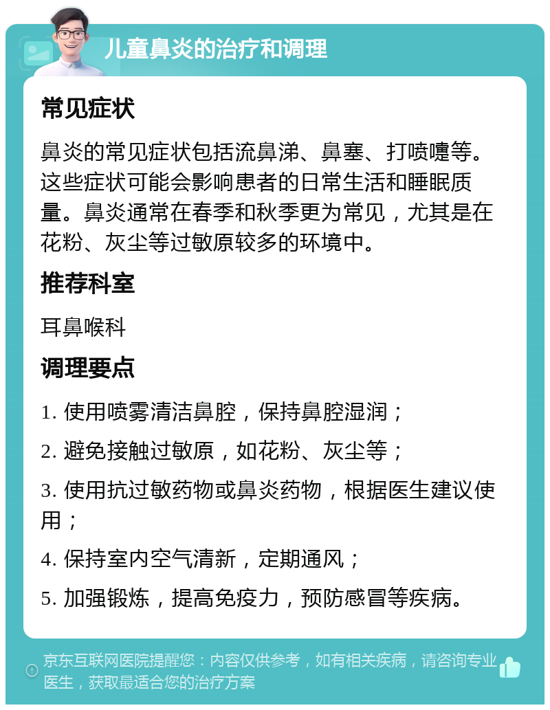 儿童鼻炎的治疗和调理 常见症状 鼻炎的常见症状包括流鼻涕、鼻塞、打喷嚏等。这些症状可能会影响患者的日常生活和睡眠质量。鼻炎通常在春季和秋季更为常见，尤其是在花粉、灰尘等过敏原较多的环境中。 推荐科室 耳鼻喉科 调理要点 1. 使用喷雾清洁鼻腔，保持鼻腔湿润； 2. 避免接触过敏原，如花粉、灰尘等； 3. 使用抗过敏药物或鼻炎药物，根据医生建议使用； 4. 保持室内空气清新，定期通风； 5. 加强锻炼，提高免疫力，预防感冒等疾病。