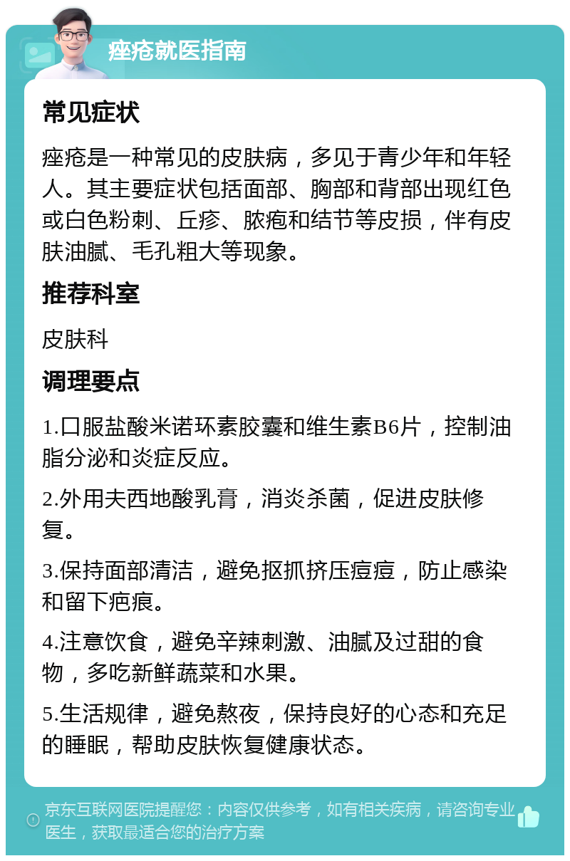 痤疮就医指南 常见症状 痤疮是一种常见的皮肤病，多见于青少年和年轻人。其主要症状包括面部、胸部和背部出现红色或白色粉刺、丘疹、脓疱和结节等皮损，伴有皮肤油腻、毛孔粗大等现象。 推荐科室 皮肤科 调理要点 1.口服盐酸米诺环素胶囊和维生素B6片，控制油脂分泌和炎症反应。 2.外用夫西地酸乳膏，消炎杀菌，促进皮肤修复。 3.保持面部清洁，避免抠抓挤压痘痘，防止感染和留下疤痕。 4.注意饮食，避免辛辣刺激、油腻及过甜的食物，多吃新鲜蔬菜和水果。 5.生活规律，避免熬夜，保持良好的心态和充足的睡眠，帮助皮肤恢复健康状态。