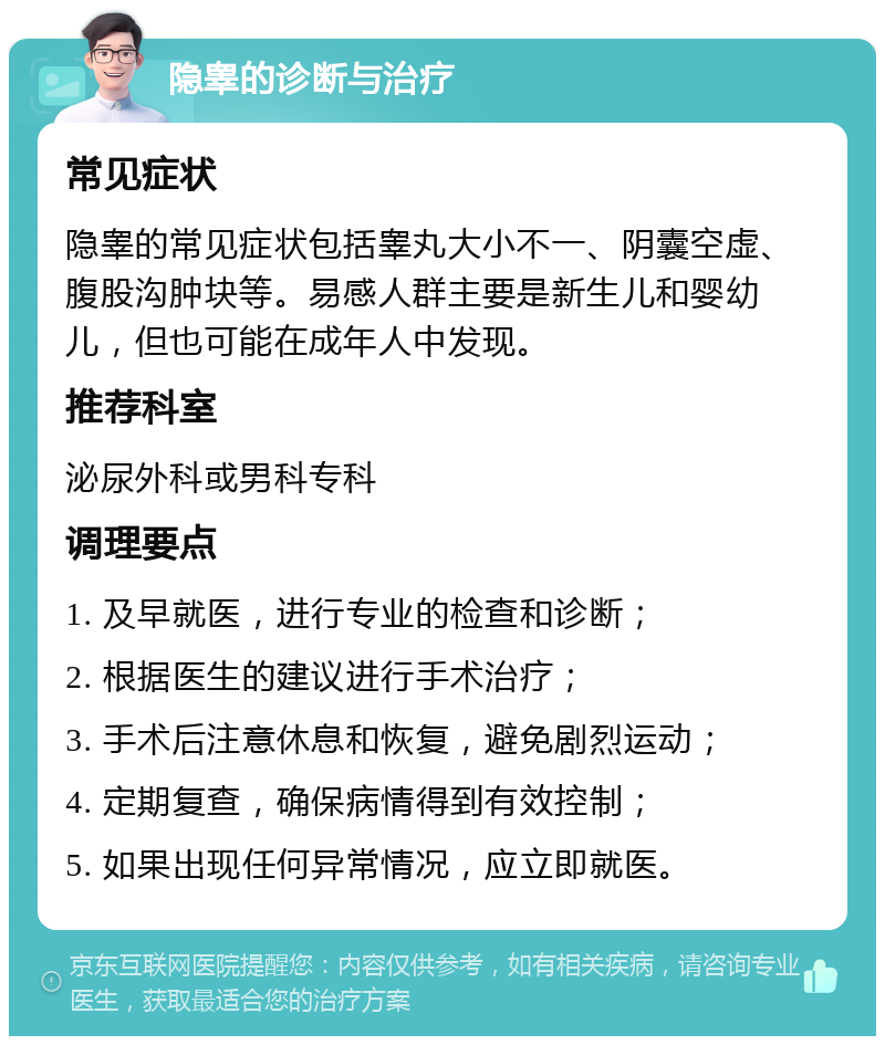 隐睾的诊断与治疗 常见症状 隐睾的常见症状包括睾丸大小不一、阴囊空虚、腹股沟肿块等。易感人群主要是新生儿和婴幼儿，但也可能在成年人中发现。 推荐科室 泌尿外科或男科专科 调理要点 1. 及早就医，进行专业的检查和诊断； 2. 根据医生的建议进行手术治疗； 3. 手术后注意休息和恢复，避免剧烈运动； 4. 定期复查，确保病情得到有效控制； 5. 如果出现任何异常情况，应立即就医。