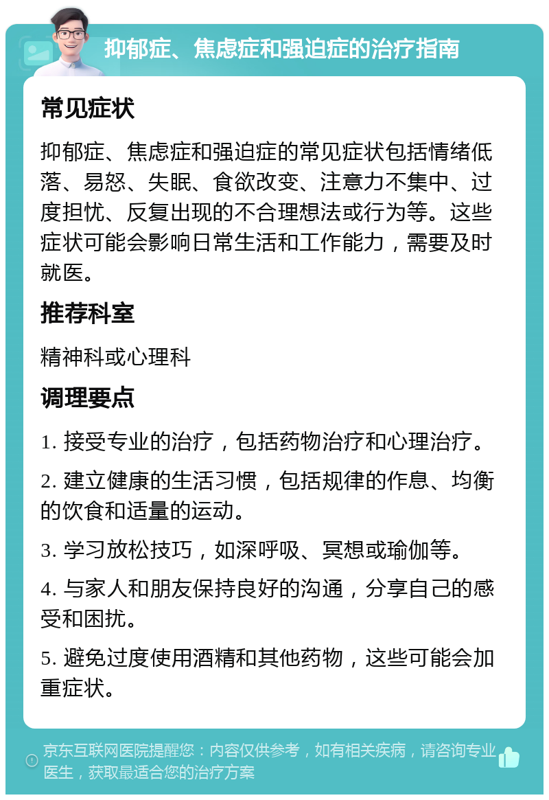 抑郁症、焦虑症和强迫症的治疗指南 常见症状 抑郁症、焦虑症和强迫症的常见症状包括情绪低落、易怒、失眠、食欲改变、注意力不集中、过度担忧、反复出现的不合理想法或行为等。这些症状可能会影响日常生活和工作能力，需要及时就医。 推荐科室 精神科或心理科 调理要点 1. 接受专业的治疗，包括药物治疗和心理治疗。 2. 建立健康的生活习惯，包括规律的作息、均衡的饮食和适量的运动。 3. 学习放松技巧，如深呼吸、冥想或瑜伽等。 4. 与家人和朋友保持良好的沟通，分享自己的感受和困扰。 5. 避免过度使用酒精和其他药物，这些可能会加重症状。