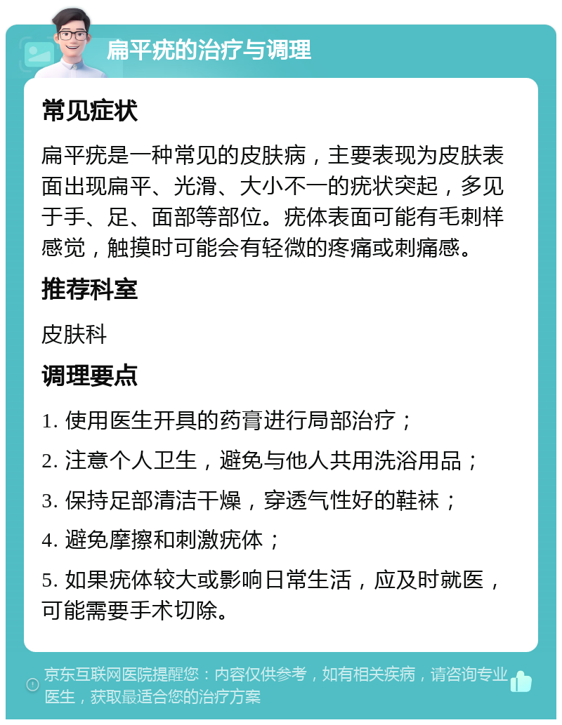 扁平疣的治疗与调理 常见症状 扁平疣是一种常见的皮肤病，主要表现为皮肤表面出现扁平、光滑、大小不一的疣状突起，多见于手、足、面部等部位。疣体表面可能有毛刺样感觉，触摸时可能会有轻微的疼痛或刺痛感。 推荐科室 皮肤科 调理要点 1. 使用医生开具的药膏进行局部治疗； 2. 注意个人卫生，避免与他人共用洗浴用品； 3. 保持足部清洁干燥，穿透气性好的鞋袜； 4. 避免摩擦和刺激疣体； 5. 如果疣体较大或影响日常生活，应及时就医，可能需要手术切除。