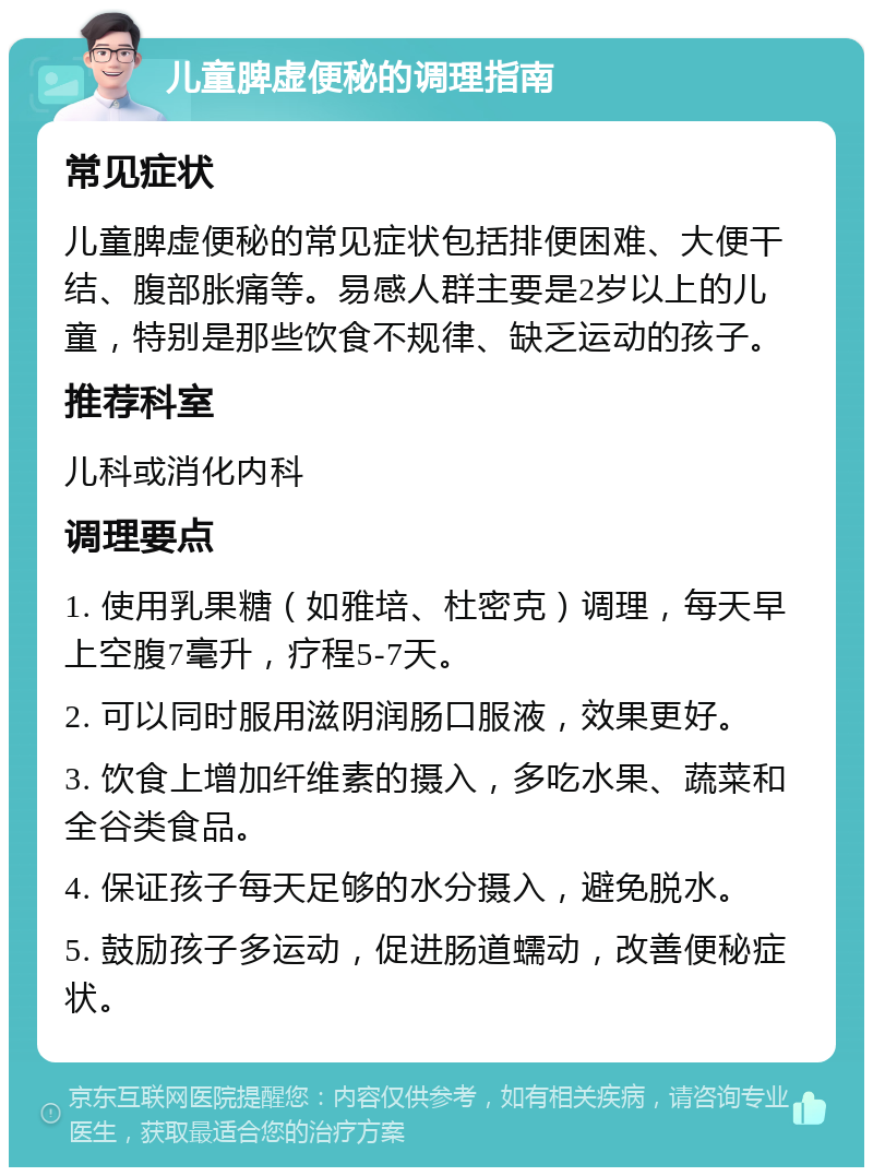 儿童脾虚便秘的调理指南 常见症状 儿童脾虚便秘的常见症状包括排便困难、大便干结、腹部胀痛等。易感人群主要是2岁以上的儿童，特别是那些饮食不规律、缺乏运动的孩子。 推荐科室 儿科或消化内科 调理要点 1. 使用乳果糖（如雅培、杜密克）调理，每天早上空腹7毫升，疗程5-7天。 2. 可以同时服用滋阴润肠口服液，效果更好。 3. 饮食上增加纤维素的摄入，多吃水果、蔬菜和全谷类食品。 4. 保证孩子每天足够的水分摄入，避免脱水。 5. 鼓励孩子多运动，促进肠道蠕动，改善便秘症状。