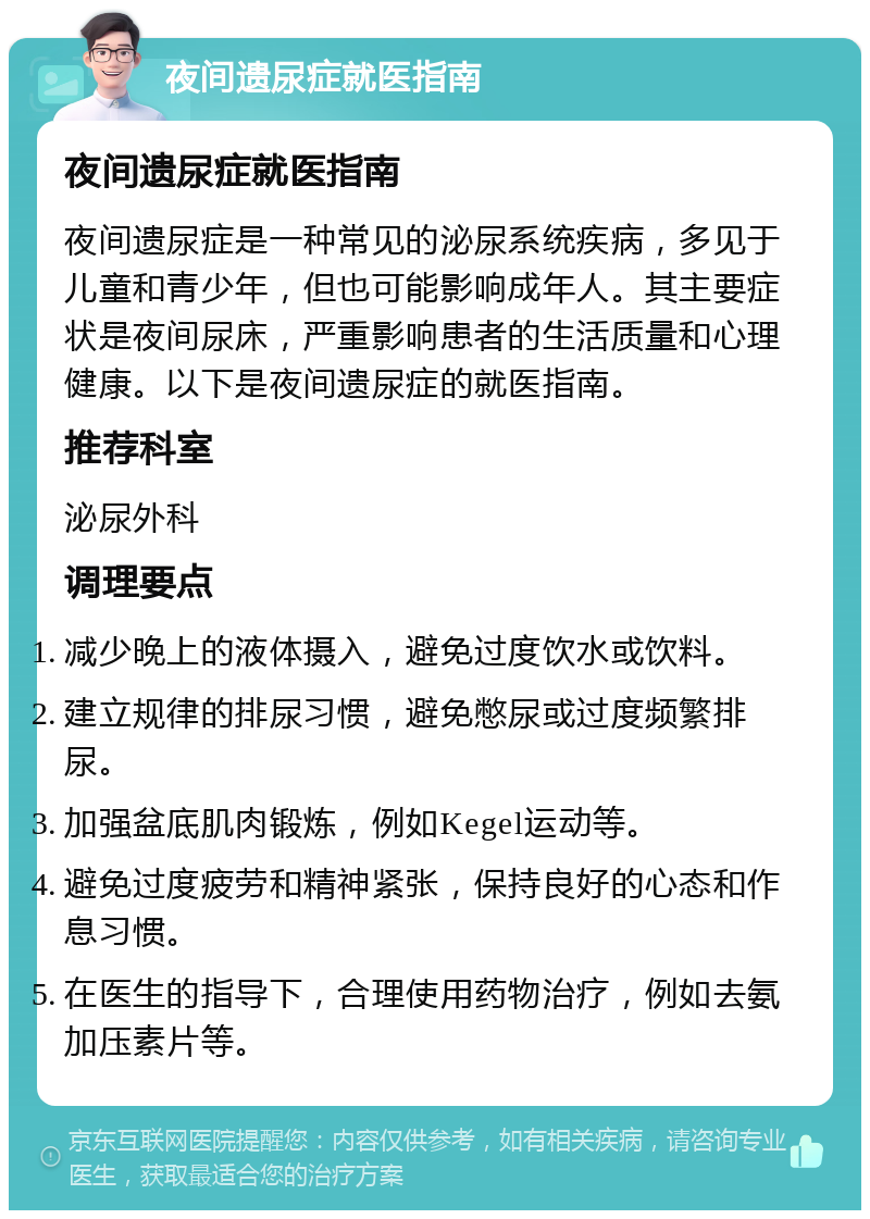 夜间遗尿症就医指南 夜间遗尿症就医指南 夜间遗尿症是一种常见的泌尿系统疾病，多见于儿童和青少年，但也可能影响成年人。其主要症状是夜间尿床，严重影响患者的生活质量和心理健康。以下是夜间遗尿症的就医指南。 推荐科室 泌尿外科 调理要点 减少晚上的液体摄入，避免过度饮水或饮料。 建立规律的排尿习惯，避免憋尿或过度频繁排尿。 加强盆底肌肉锻炼，例如Kegel运动等。 避免过度疲劳和精神紧张，保持良好的心态和作息习惯。 在医生的指导下，合理使用药物治疗，例如去氨加压素片等。