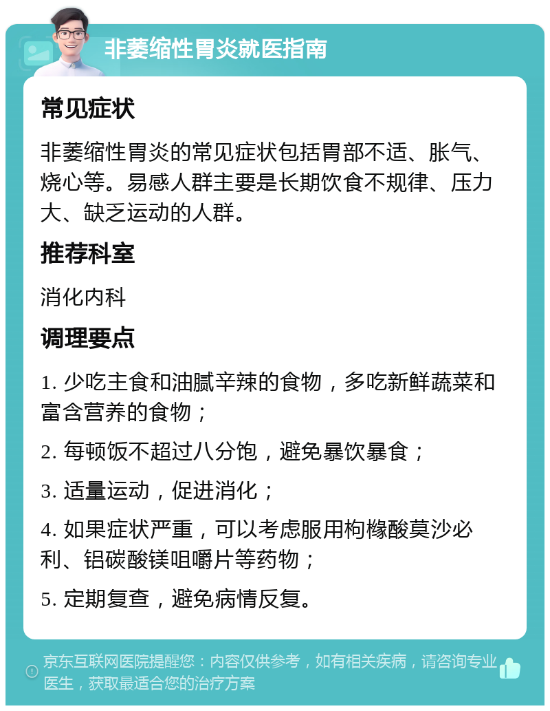 非萎缩性胃炎就医指南 常见症状 非萎缩性胃炎的常见症状包括胃部不适、胀气、烧心等。易感人群主要是长期饮食不规律、压力大、缺乏运动的人群。 推荐科室 消化内科 调理要点 1. 少吃主食和油腻辛辣的食物，多吃新鲜蔬菜和富含营养的食物； 2. 每顿饭不超过八分饱，避免暴饮暴食； 3. 适量运动，促进消化； 4. 如果症状严重，可以考虑服用枸橼酸莫沙必利、铝碳酸镁咀嚼片等药物； 5. 定期复查，避免病情反复。