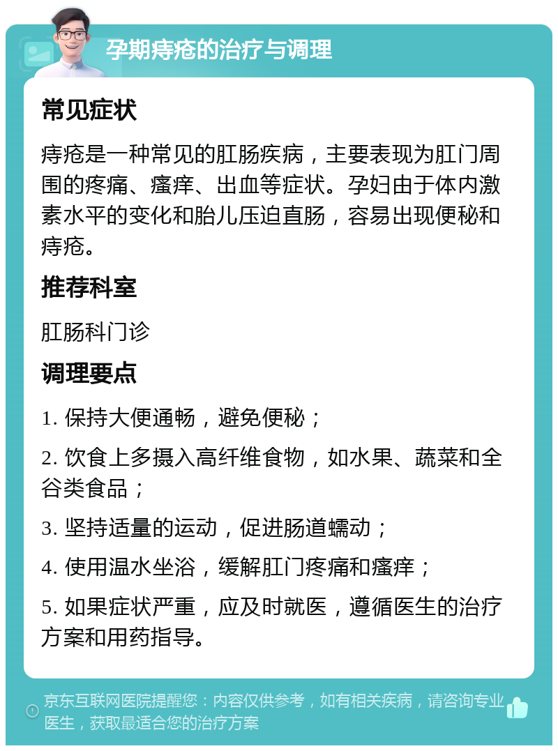 孕期痔疮的治疗与调理 常见症状 痔疮是一种常见的肛肠疾病，主要表现为肛门周围的疼痛、瘙痒、出血等症状。孕妇由于体内激素水平的变化和胎儿压迫直肠，容易出现便秘和痔疮。 推荐科室 肛肠科门诊 调理要点 1. 保持大便通畅，避免便秘； 2. 饮食上多摄入高纤维食物，如水果、蔬菜和全谷类食品； 3. 坚持适量的运动，促进肠道蠕动； 4. 使用温水坐浴，缓解肛门疼痛和瘙痒； 5. 如果症状严重，应及时就医，遵循医生的治疗方案和用药指导。