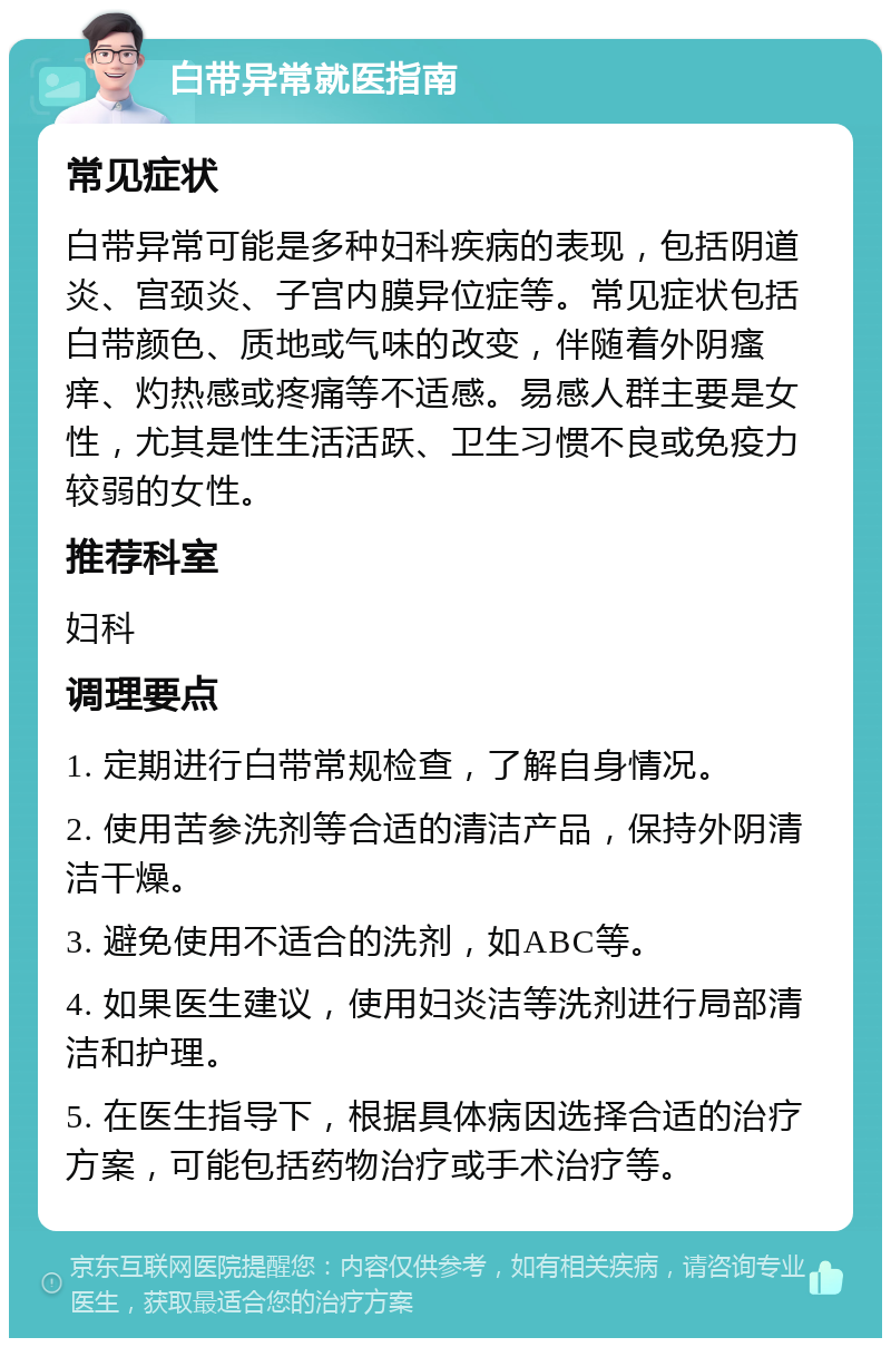 白带异常就医指南 常见症状 白带异常可能是多种妇科疾病的表现，包括阴道炎、宫颈炎、子宫内膜异位症等。常见症状包括白带颜色、质地或气味的改变，伴随着外阴瘙痒、灼热感或疼痛等不适感。易感人群主要是女性，尤其是性生活活跃、卫生习惯不良或免疫力较弱的女性。 推荐科室 妇科 调理要点 1. 定期进行白带常规检查，了解自身情况。 2. 使用苦参洗剂等合适的清洁产品，保持外阴清洁干燥。 3. 避免使用不适合的洗剂，如ABC等。 4. 如果医生建议，使用妇炎洁等洗剂进行局部清洁和护理。 5. 在医生指导下，根据具体病因选择合适的治疗方案，可能包括药物治疗或手术治疗等。