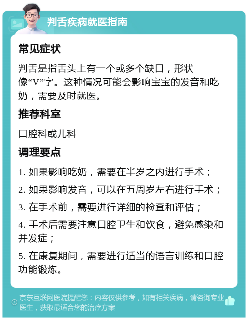 判舌疾病就医指南 常见症状 判舌是指舌头上有一个或多个缺口，形状像“V”字。这种情况可能会影响宝宝的发音和吃奶，需要及时就医。 推荐科室 口腔科或儿科 调理要点 1. 如果影响吃奶，需要在半岁之内进行手术； 2. 如果影响发音，可以在五周岁左右进行手术； 3. 在手术前，需要进行详细的检查和评估； 4. 手术后需要注意口腔卫生和饮食，避免感染和并发症； 5. 在康复期间，需要进行适当的语言训练和口腔功能锻炼。