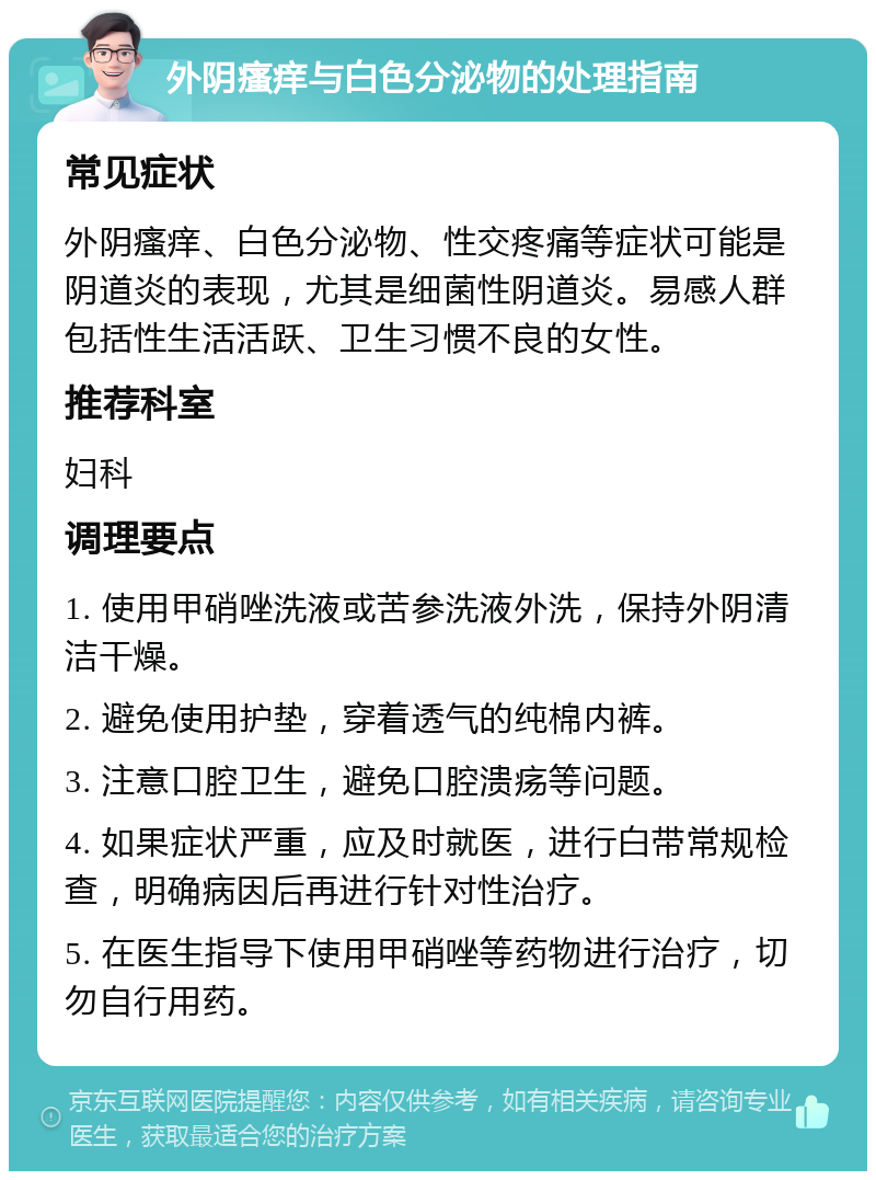 外阴瘙痒与白色分泌物的处理指南 常见症状 外阴瘙痒、白色分泌物、性交疼痛等症状可能是阴道炎的表现，尤其是细菌性阴道炎。易感人群包括性生活活跃、卫生习惯不良的女性。 推荐科室 妇科 调理要点 1. 使用甲硝唑洗液或苦参洗液外洗，保持外阴清洁干燥。 2. 避免使用护垫，穿着透气的纯棉内裤。 3. 注意口腔卫生，避免口腔溃疡等问题。 4. 如果症状严重，应及时就医，进行白带常规检查，明确病因后再进行针对性治疗。 5. 在医生指导下使用甲硝唑等药物进行治疗，切勿自行用药。