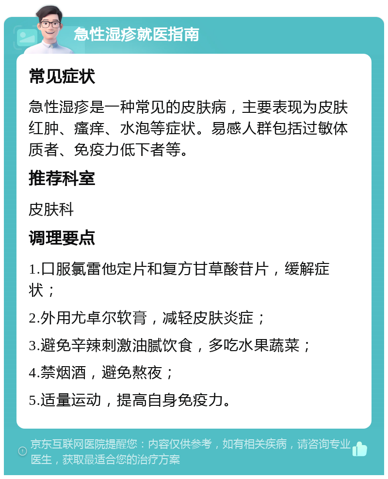 急性湿疹就医指南 常见症状 急性湿疹是一种常见的皮肤病，主要表现为皮肤红肿、瘙痒、水泡等症状。易感人群包括过敏体质者、免疫力低下者等。 推荐科室 皮肤科 调理要点 1.口服氯雷他定片和复方甘草酸苷片，缓解症状； 2.外用尤卓尔软膏，减轻皮肤炎症； 3.避免辛辣刺激油腻饮食，多吃水果蔬菜； 4.禁烟酒，避免熬夜； 5.适量运动，提高自身免疫力。