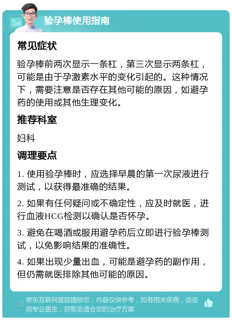 验孕棒使用指南 常见症状 验孕棒前两次显示一条杠，第三次显示两条杠，可能是由于孕激素水平的变化引起的。这种情况下，需要注意是否存在其他可能的原因，如避孕药的使用或其他生理变化。 推荐科室 妇科 调理要点 1. 使用验孕棒时，应选择早晨的第一次尿液进行测试，以获得最准确的结果。 2. 如果有任何疑问或不确定性，应及时就医，进行血液HCG检测以确认是否怀孕。 3. 避免在喝酒或服用避孕药后立即进行验孕棒测试，以免影响结果的准确性。 4. 如果出现少量出血，可能是避孕药的副作用，但仍需就医排除其他可能的原因。