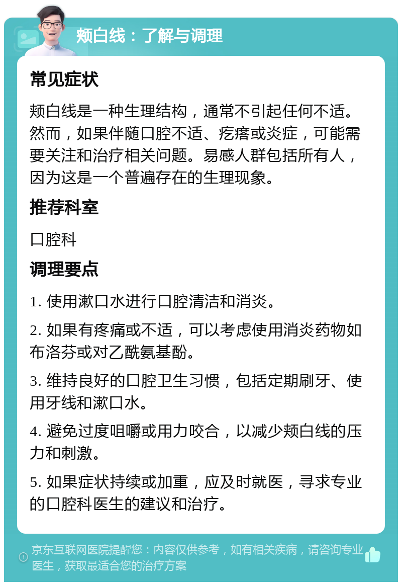 颊白线：了解与调理 常见症状 颊白线是一种生理结构，通常不引起任何不适。然而，如果伴随口腔不适、疙瘩或炎症，可能需要关注和治疗相关问题。易感人群包括所有人，因为这是一个普遍存在的生理现象。 推荐科室 口腔科 调理要点 1. 使用漱口水进行口腔清洁和消炎。 2. 如果有疼痛或不适，可以考虑使用消炎药物如布洛芬或对乙酰氨基酚。 3. 维持良好的口腔卫生习惯，包括定期刷牙、使用牙线和漱口水。 4. 避免过度咀嚼或用力咬合，以减少颊白线的压力和刺激。 5. 如果症状持续或加重，应及时就医，寻求专业的口腔科医生的建议和治疗。