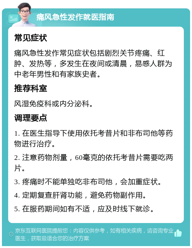 痛风急性发作就医指南 常见症状 痛风急性发作常见症状包括剧烈关节疼痛、红肿、发热等，多发生在夜间或清晨，易感人群为中老年男性和有家族史者。 推荐科室 风湿免疫科或内分泌科。 调理要点 1. 在医生指导下使用依托考昔片和非布司他等药物进行治疗。 2. 注意药物剂量，60毫克的依托考昔片需要吃两片。 3. 疼痛时不能单独吃非布司他，会加重症状。 4. 定期复查肝肾功能，避免药物副作用。 5. 在服药期间如有不适，应及时线下就诊。