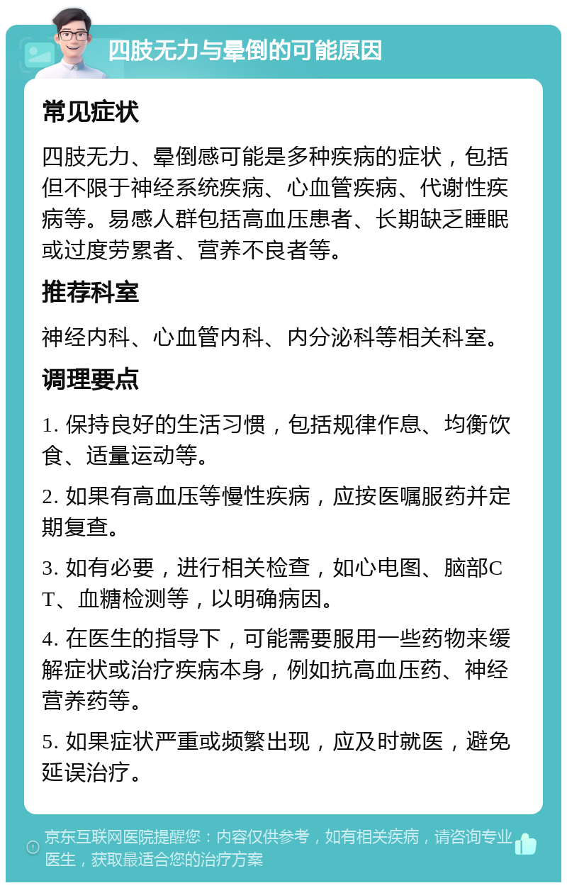 四肢无力与晕倒的可能原因 常见症状 四肢无力、晕倒感可能是多种疾病的症状，包括但不限于神经系统疾病、心血管疾病、代谢性疾病等。易感人群包括高血压患者、长期缺乏睡眠或过度劳累者、营养不良者等。 推荐科室 神经内科、心血管内科、内分泌科等相关科室。 调理要点 1. 保持良好的生活习惯，包括规律作息、均衡饮食、适量运动等。 2. 如果有高血压等慢性疾病，应按医嘱服药并定期复查。 3. 如有必要，进行相关检查，如心电图、脑部CT、血糖检测等，以明确病因。 4. 在医生的指导下，可能需要服用一些药物来缓解症状或治疗疾病本身，例如抗高血压药、神经营养药等。 5. 如果症状严重或频繁出现，应及时就医，避免延误治疗。