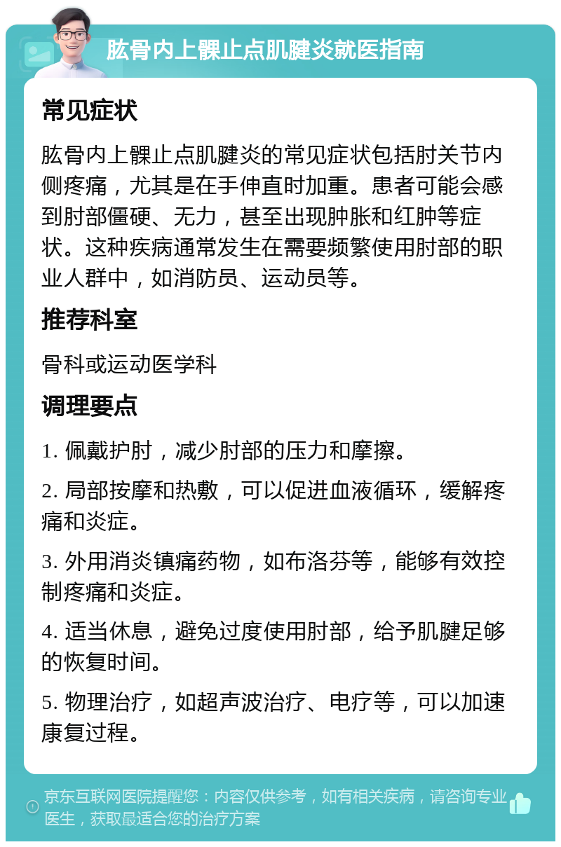 肱骨内上髁止点肌腱炎就医指南 常见症状 肱骨内上髁止点肌腱炎的常见症状包括肘关节内侧疼痛，尤其是在手伸直时加重。患者可能会感到肘部僵硬、无力，甚至出现肿胀和红肿等症状。这种疾病通常发生在需要频繁使用肘部的职业人群中，如消防员、运动员等。 推荐科室 骨科或运动医学科 调理要点 1. 佩戴护肘，减少肘部的压力和摩擦。 2. 局部按摩和热敷，可以促进血液循环，缓解疼痛和炎症。 3. 外用消炎镇痛药物，如布洛芬等，能够有效控制疼痛和炎症。 4. 适当休息，避免过度使用肘部，给予肌腱足够的恢复时间。 5. 物理治疗，如超声波治疗、电疗等，可以加速康复过程。