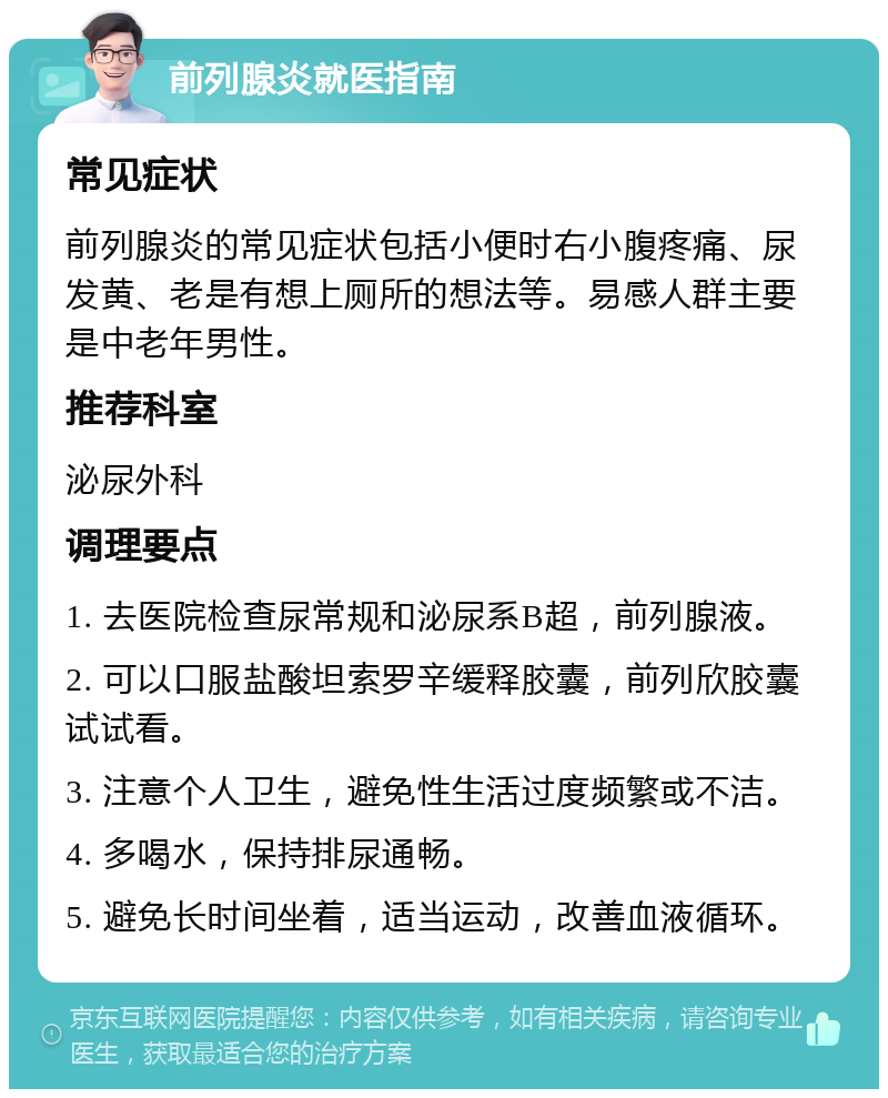 前列腺炎就医指南 常见症状 前列腺炎的常见症状包括小便时右小腹疼痛、尿发黄、老是有想上厕所的想法等。易感人群主要是中老年男性。 推荐科室 泌尿外科 调理要点 1. 去医院检查尿常规和泌尿系B超，前列腺液。 2. 可以口服盐酸坦索罗辛缓释胶囊，前列欣胶囊试试看。 3. 注意个人卫生，避免性生活过度频繁或不洁。 4. 多喝水，保持排尿通畅。 5. 避免长时间坐着，适当运动，改善血液循环。