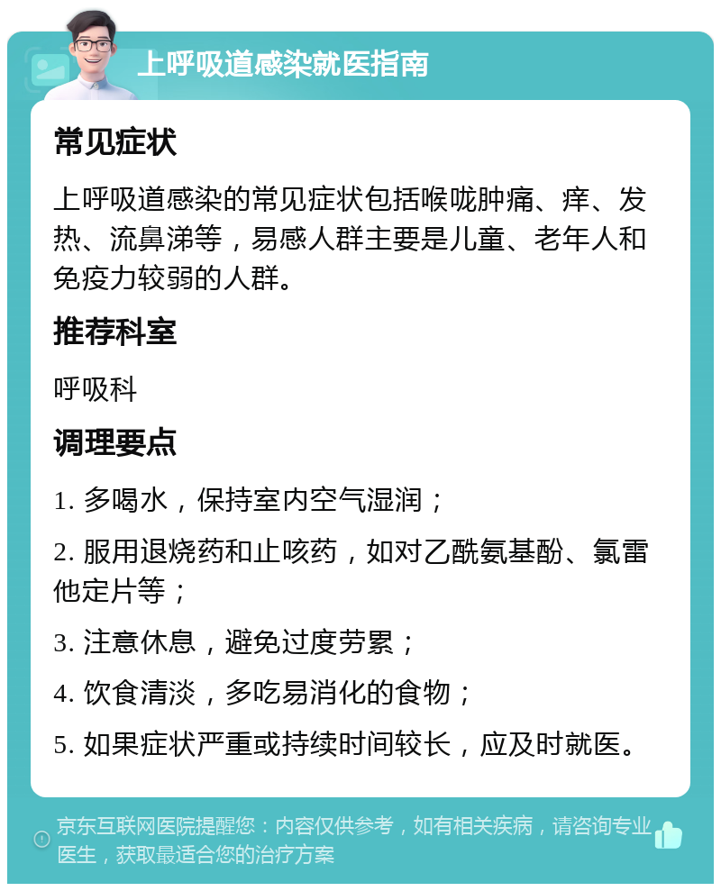 上呼吸道感染就医指南 常见症状 上呼吸道感染的常见症状包括喉咙肿痛、痒、发热、流鼻涕等，易感人群主要是儿童、老年人和免疫力较弱的人群。 推荐科室 呼吸科 调理要点 1. 多喝水，保持室内空气湿润； 2. 服用退烧药和止咳药，如对乙酰氨基酚、氯雷他定片等； 3. 注意休息，避免过度劳累； 4. 饮食清淡，多吃易消化的食物； 5. 如果症状严重或持续时间较长，应及时就医。