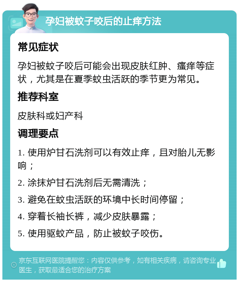 孕妇被蚊子咬后的止痒方法 常见症状 孕妇被蚊子咬后可能会出现皮肤红肿、瘙痒等症状，尤其是在夏季蚊虫活跃的季节更为常见。 推荐科室 皮肤科或妇产科 调理要点 1. 使用炉甘石洗剂可以有效止痒，且对胎儿无影响； 2. 涂抹炉甘石洗剂后无需清洗； 3. 避免在蚊虫活跃的环境中长时间停留； 4. 穿着长袖长裤，减少皮肤暴露； 5. 使用驱蚊产品，防止被蚊子咬伤。